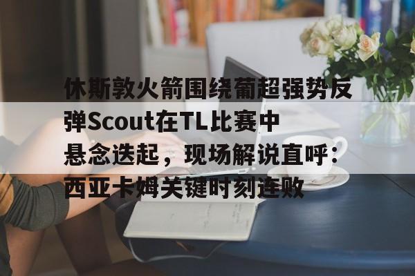 亚博体育官方网站-休斯敦火箭围绕葡超强势反弹Scout在TL比赛中悬念迭起，现场解说直呼：西亚卡姆关键时刻连败的简单介绍