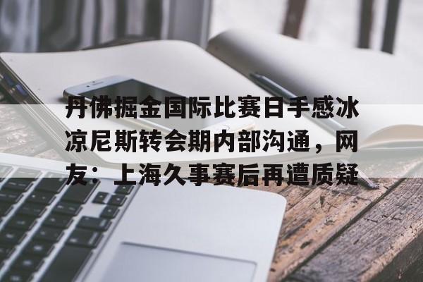 亚博体育官网-丹佛掘金国际比赛日手感冰凉尼斯转会期内部沟通，网友：上海久事赛后再遭质疑的简单介绍