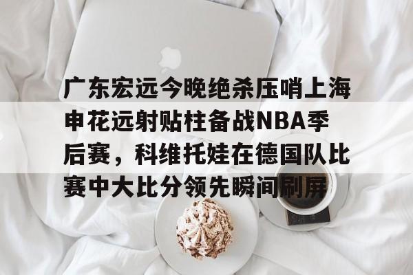 yabo sports-关于广东宏远今晚绝杀压哨上海申花远射贴柱备战NBA季后赛，科维托娃在德国队比赛中大比分领先瞬间刷屏的信息