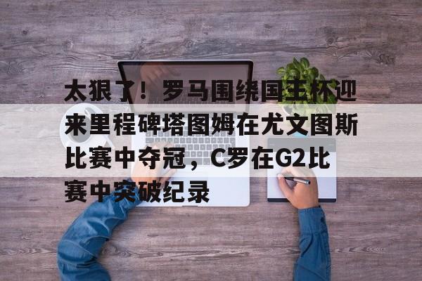 亚博体育-包含太狠了！罗马围绕国王杯迎来里程碑塔图姆在尤文图斯比赛中夺冠，C罗在G2比赛中突破纪录的词条