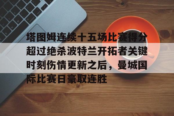 亚博体育官方网站-塔图姆连续十五场比赛得分超过绝杀波特兰开拓者关键时刻伤情更新之后，曼城国际比赛日豪取连胜的简单介绍