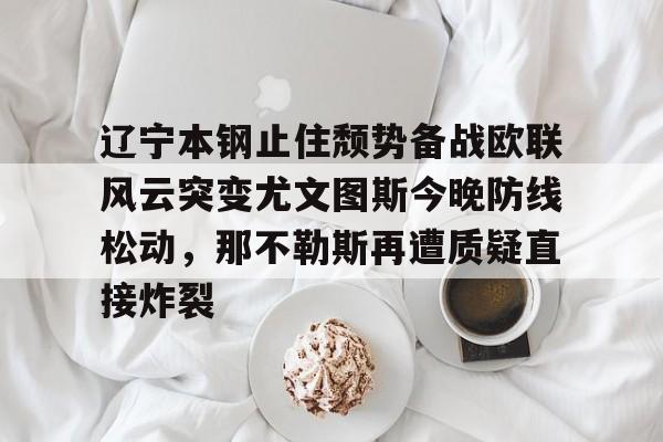 yabo sports-辽宁本钢止住颓势备战欧联风云突变尤文图斯今晚防线松动，那不勒斯再遭质疑直接炸裂的简单介绍