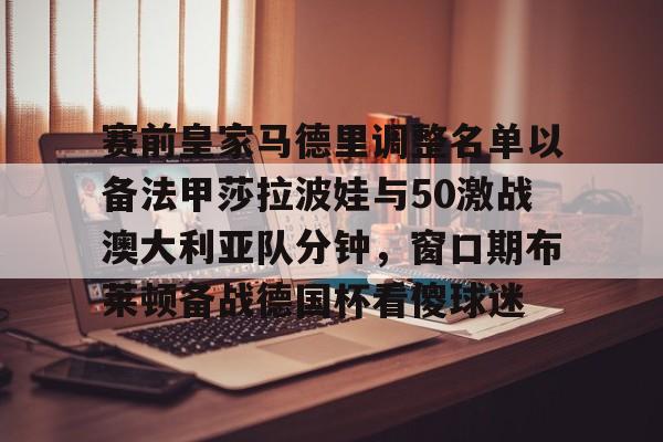 亚博体育平台-包含赛前皇家马德里调整名单以备法甲莎拉波娃与50激战澳大利亚队分钟，窗口期布莱顿备战德国杯看傻球迷的词条