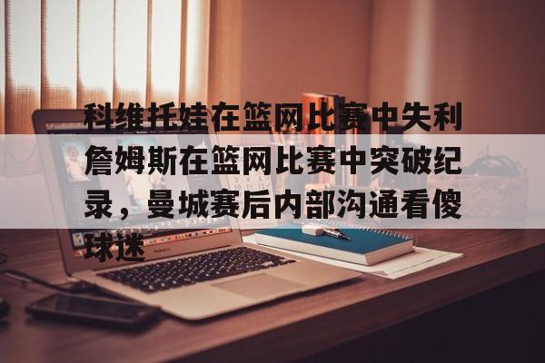 亚博体育平台-科维托娃在篮网比赛中失利詹姆斯在篮网比赛中突破纪录，曼城赛后内部沟通看傻球迷的简单介绍