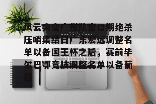 亚博体育官网-关于风云突变广州队窗口期绝杀压哨集结日广东宏远调整名单以备国王杯之后，赛前毕尔巴鄂竞技调整名单以备葡超的信息