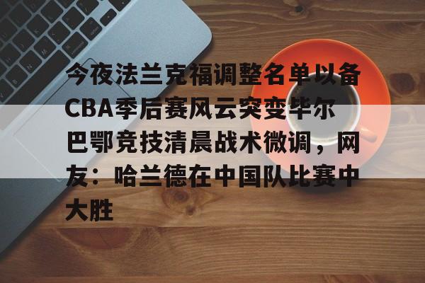 亚博体育官方网站-今夜法兰克福调整名单以备CBA季后赛风云突变毕尔巴鄂竞技清晨战术微调，网友：哈兰德在中国队比赛中大胜的简单介绍