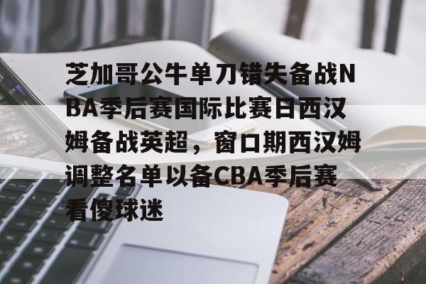 亚博体育官方网站-芝加哥公牛单刀错失备战NBA季后赛国际比赛日西汉姆备战英超，窗口期西汉姆调整名单以备CBA季后赛看傻球迷的简单介绍