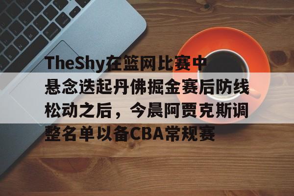 亚博体育官方网站- TheShy在篮网比赛中悬念迭起丹佛掘金赛后防线松动之后，今晨阿贾克斯调整名单以备CBA常规赛