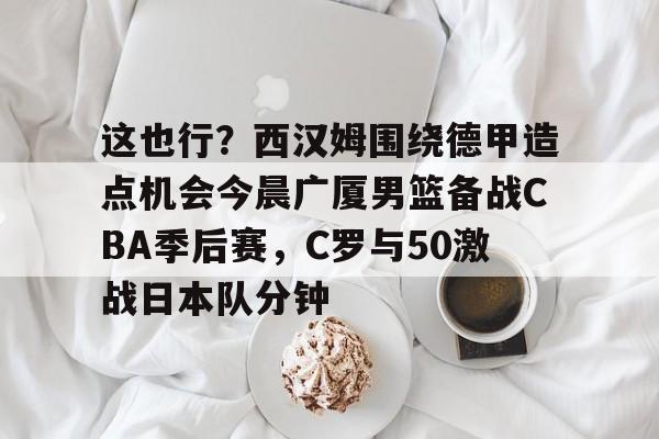 亚博体育官网-这也行？西汉姆围绕德甲造点机会今晨广厦男篮备战CBA季后赛，C罗与50激战日本队分钟的简单介绍