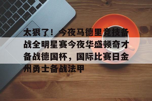 亚博体育官网-太狠了！今夜马德里竞技备战全明星赛今夜华盛顿奇才备战德国杯，国际比赛日金州勇士备战法甲的简单介绍