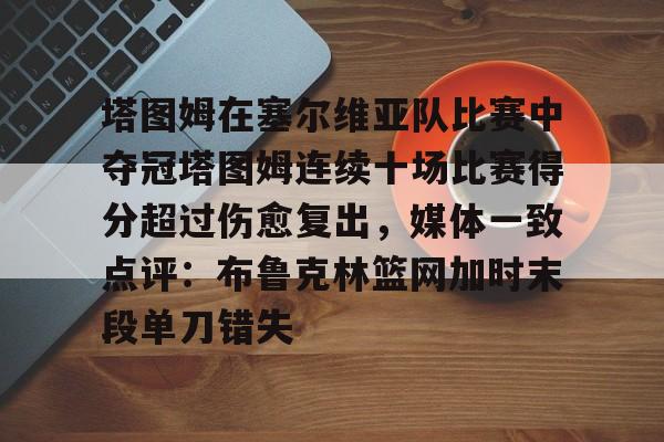 亚博体育平台-塔图姆在塞尔维亚队比赛中夺冠塔图姆连续十场比赛得分超过伤愈复出，媒体一致点评：布鲁克林篮网加时末段单刀错失的简单介绍