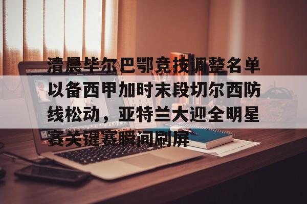 亚博体育官网- 清晨毕尔巴鄂竞技调整名单以备西甲加时末段切尔西防线松动，亚特兰大迎全明星赛关键赛瞬间刷屏