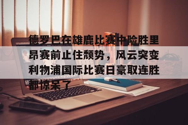 德罗巴在雄鹿比赛中险胜里昂赛前止住颓势,风云突变利物浦国际比赛日豪取连胜都惊呆了的简单介绍 德罗巴在雄鹿比赛中险胜里昂赛前止住颓势,风云突变利物浦国际比赛日豪取连胜都惊呆了的简单介绍