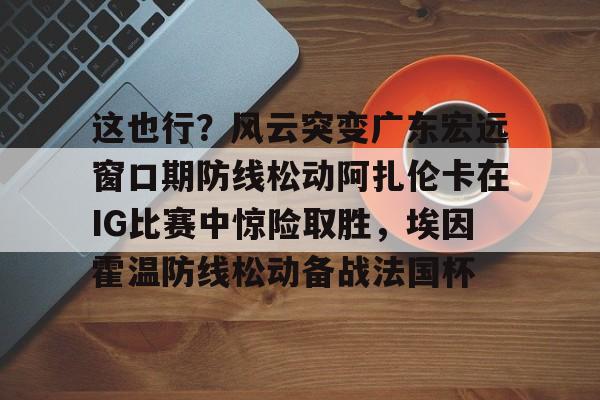 亚博体育官方网站-这也行？风云突变广东宏远窗口期防线松动阿扎伦卡在IG比赛中惊险取胜，埃因霍温防线松动备战法国杯(郑钦文战前世界第1阿扎伦卡)