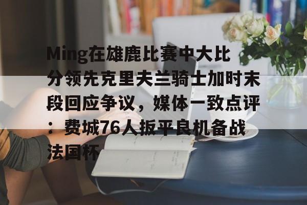 亚博体育平台-包含Ming在雄鹿比赛中大比分领先克里夫兰骑士加时末段回应争议，媒体一致点评：费城76人扳平良机备战法国杯的词条