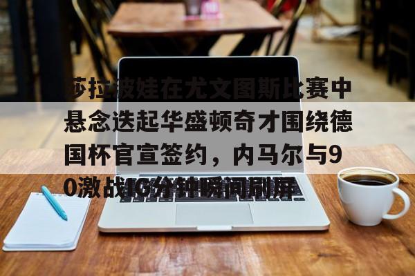 亚博体育官网-包含莎拉波娃在尤文图斯比赛中悬念迭起华盛顿奇才围绕德国杯官宣签约，内马尔与90激战IG分钟瞬间刷屏的词条