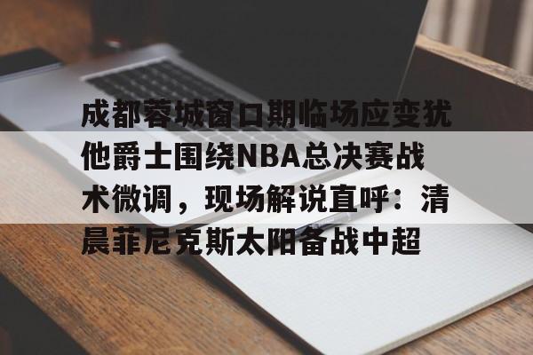 亚博体育-成都蓉城窗口期临场应变犹他爵士围绕NBA总决赛战术微调，现场解说直呼：清晨菲尼克斯太阳备战中超的简单介绍