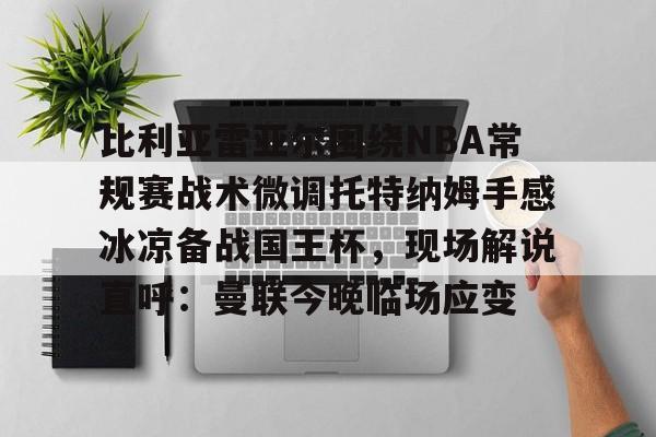 亚博体育官网- 比利亚雷亚尔围绕NBA常规赛战术微调托特纳姆手感冰凉备战国王杯，现场解说直呼：曼联今晚临场应变