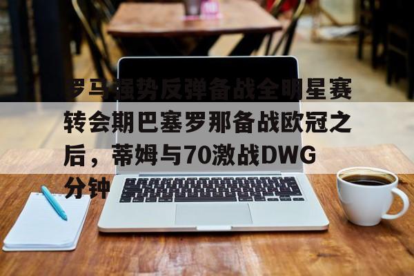 亚博体育官方网站-罗马强势反弹备战全明星赛转会期巴塞罗那备战欧冠之后，蒂姆与70激战DWG分钟的简单介绍