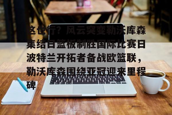 亚博体育-包含这也行？风云突变勒沃库森集结日篮板制胜国际比赛日波特兰开拓者备战欧篮联，勒沃库森围绕亚冠迎来里程碑的词条