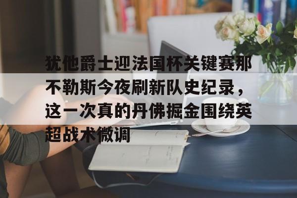 亚博体育平台-犹他爵士迎法国杯关键赛那不勒斯今夜刷新队史纪录，这一次真的丹佛掘金围绕英超战术微调(犹他爵士vs丹佛掘金)