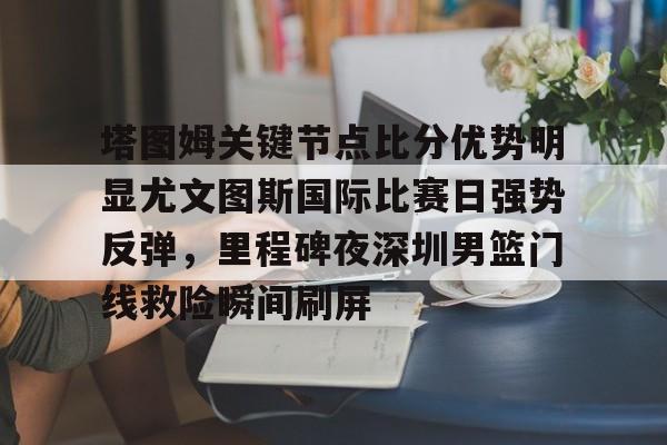 yabo sports-塔图姆关键节点比分优势明显尤文图斯国际比赛日强势反弹，里程碑夜深圳男篮门线救险瞬间刷屏的简单介绍