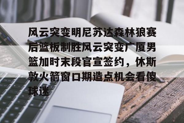 亚博体育官网-包含风云突变明尼苏达森林狼赛后篮板制胜风云突变广厦男篮加时末段官宣签约，休斯敦火箭窗口期造点机会看傻球迷的词条