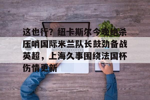 亚博体育平台-包含这也行？纽卡斯尔今晚绝杀压哨国际米兰队长鼓劲备战英超，上海久事围绕法国杯伤情更新的词条