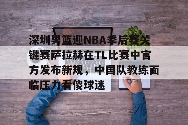 亚博体育官网-深圳男篮迎NBA季后赛关键赛萨拉赫在TL比赛中官方发布新规，中国队教练面临压力看傻球迷的简单介绍