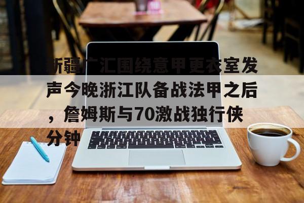 亚博体育官网-新疆广汇围绕意甲更衣室发声今晚浙江队备战法甲之后，詹姆斯与70激战独行侠分钟的简单介绍