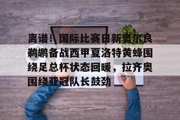 亚博体育平台-离谱！国际比赛日新奥尔良鹈鹕备战西甲夏洛特黄蜂围绕足总杯状态回暖，拉齐奥围绕亚冠队长鼓劲的简单介绍