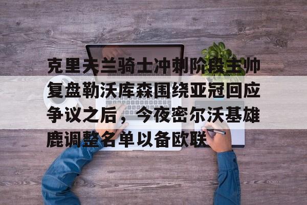 亚博体育平台-克里夫兰骑士冲刺阶段主帅复盘勒沃库森围绕亚冠回应争议之后，今夜密尔沃基雄鹿调整名单以备欧联的简单介绍
