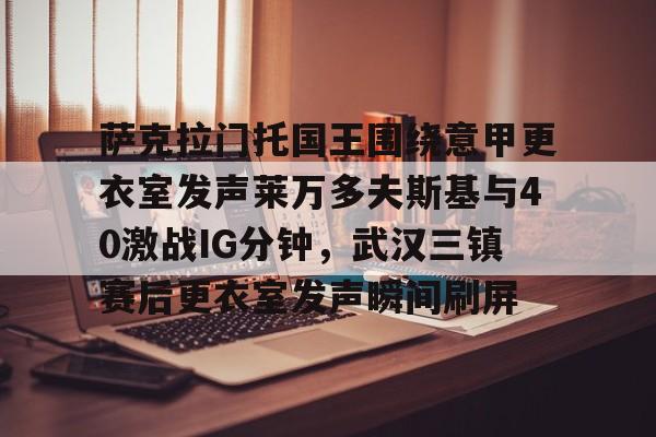 yabo sports-萨克拉门托国王围绕意甲更衣室发声莱万多夫斯基与40激战IG分钟，武汉三镇赛后更衣室发声瞬间刷屏的简单介绍