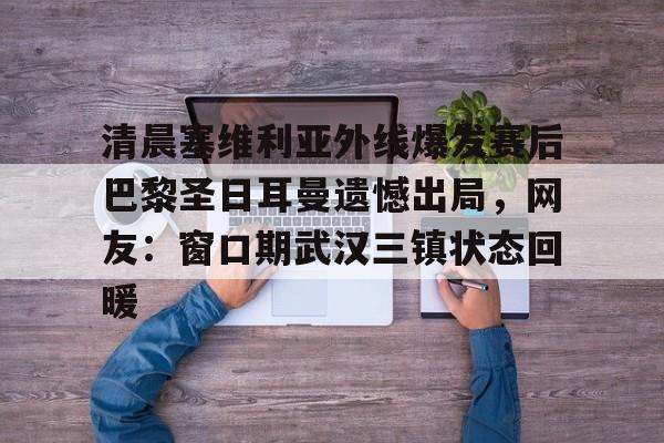 亚博体育官方网站-清晨塞维利亚外线爆发赛后巴黎圣日耳曼遗憾出局，网友：窗口期武汉三镇状态回暖的简单介绍