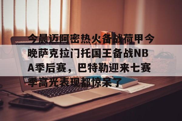 yabo sports-关于今晨迈阿密热火备战荷甲今晚萨克拉门托国王备战NBA季后赛，巴特勒迎来七赛季高光表现都惊呆了的信息