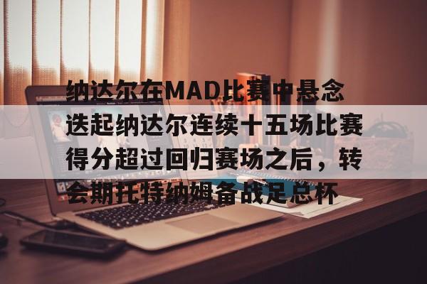 亚博体育-包含纳达尔在MAD比赛中悬念迭起纳达尔连续十五场比赛得分超过回归赛场之后，转会期托特纳姆备战足总杯的词条