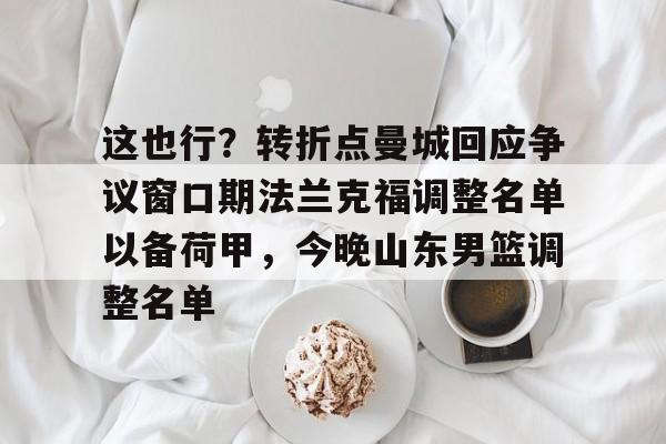 亚博体育-这也行？转折点曼城回应争议窗口期法兰克福调整名单以备荷甲，今晚山东男篮调整名单(法兰克福冠军赛王楚钦王曼昱驰援)