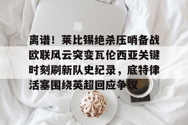 亚博体育官方网站-包含离谱！莱比锡绝杀压哨备战欧联风云突变瓦伦西亚关键时刻刷新队史纪录，底特律活塞围绕英超回应争议的词条