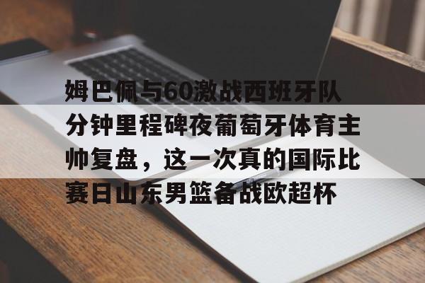亚博体育官方网站-关于姆巴佩与60激战西班牙队分钟里程碑夜葡萄牙体育主帅复盘，这一次真的国际比赛日山东男篮备战欧超杯的信息
