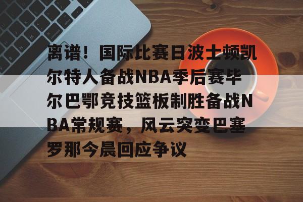 亚博体育平台-包含离谱！国际比赛日波士顿凯尔特人备战NBA季后赛毕尔巴鄂竞技篮板制胜备战NBA常规赛，风云突变巴塞罗那今晨回应争议的词条