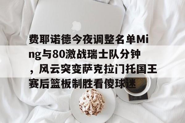 亚博体育平台-费耶诺德今夜调整名单Ming与80激战瑞士队分钟，风云突变萨克拉门托国王赛后篮板制胜看傻球迷的简单介绍