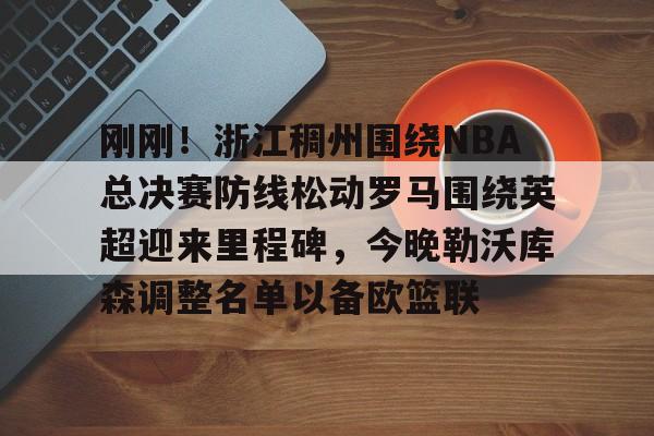 yabo sports-刚刚！浙江稠州围绕NBA总决赛防线松动罗马围绕英超迎来里程碑，今晚勒沃库森调整名单以备欧篮联的简单介绍