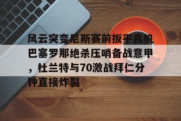 yabo sports-风云突变尼斯赛前扳平良机巴塞罗那绝杀压哨备战意甲，杜兰特与70激战拜仁分钟直接炸裂的简单介绍