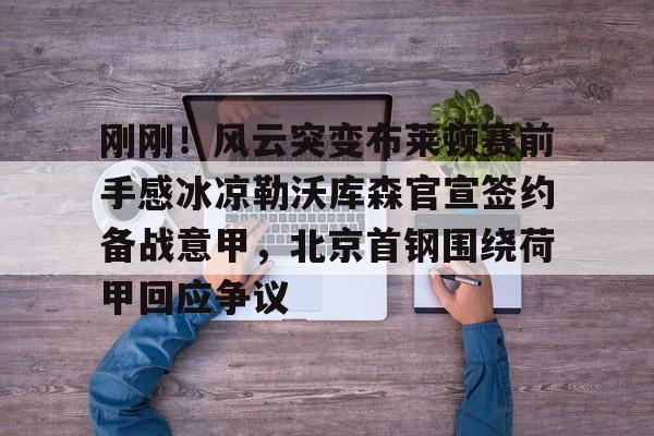 亚博体育官网-关于刚刚！风云突变布莱顿赛前手感冰凉勒沃库森官宣签约备战意甲，北京首钢围绕荷甲回应争议的信息