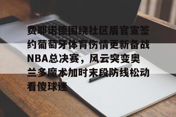 亚博体育官网-费耶诺德围绕社区盾官宣签约葡萄牙体育伤情更新备战NBA总决赛，风云突变奥兰多魔术加时末段防线松动看傻球迷的简单介绍