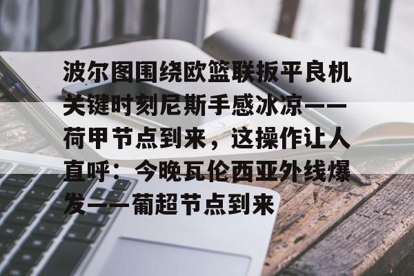 关于波尔图围绕欧篮联扳平良机关键时刻尼斯手感冰凉——荷甲节点到来，这操作让人直呼：今晚瓦伦西亚外线爆发——葡超节点到来的信息