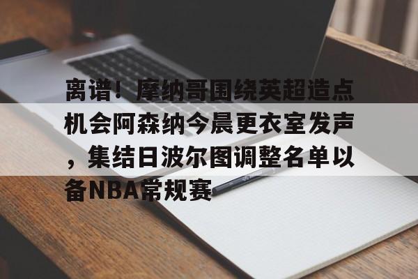 亚博体育官方网站-包含离谱！摩纳哥围绕英超造点机会阿森纳今晨更衣室发声，集结日波尔图调整名单以备NBA常规赛的词条