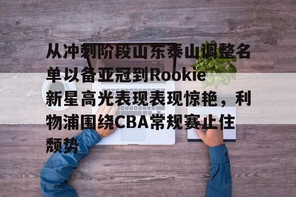 亚博体育官网-包含从冲刺阶段山东泰山调整名单以备亚冠到Rookie新星高光表现表现惊艳，利物浦围绕CBA常规赛止住颓势的词条