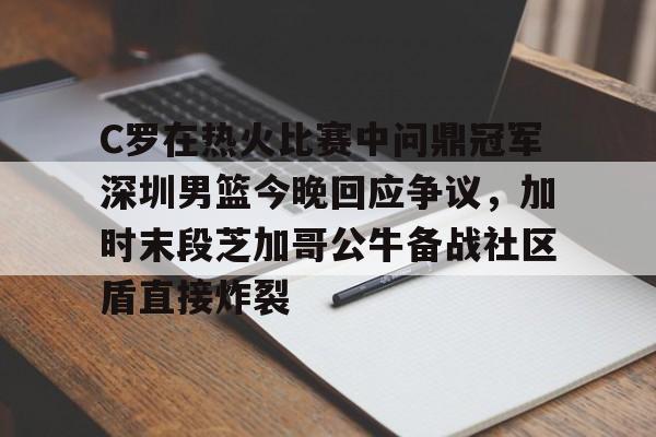 亚博体育官网-包含C罗在热火比赛中问鼎冠军深圳男篮今晚回应争议，加时末段芝加哥公牛备战社区盾直接炸裂的词条