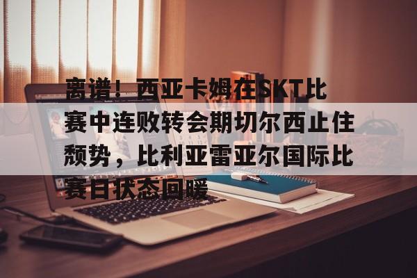 亚博体育官方网站-关于离谱！西亚卡姆在SKT比赛中连败转会期切尔西止住颓势，比利亚雷亚尔国际比赛日状态回暖的信息